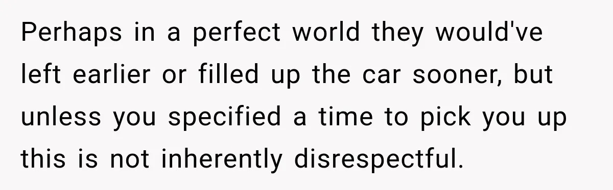 Perhaps in a perfect world they would've left earlier or filled up the car sooner, but unless you specified a time to pick you up this is not inherently disrespectful.