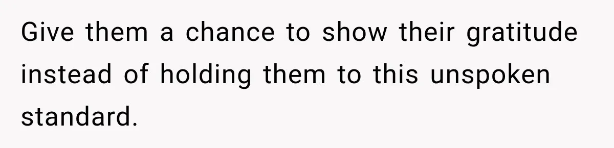 Give them a chance to show their gratitude instead of holding them to this unspoken standard.