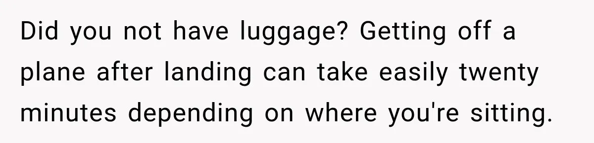 Did you not have luggage? Getting off a plane after landing can take easily twenty minutes depending on where you're sitting.
