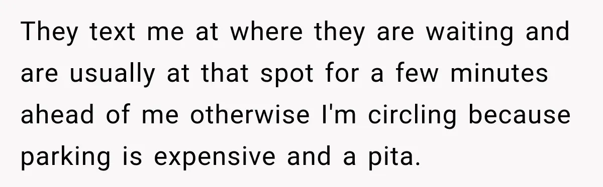 They text me at where they are waiting and are usually at that spot for a few minutes ahead of me otherwise I'm circling because parking is expensive and a...
