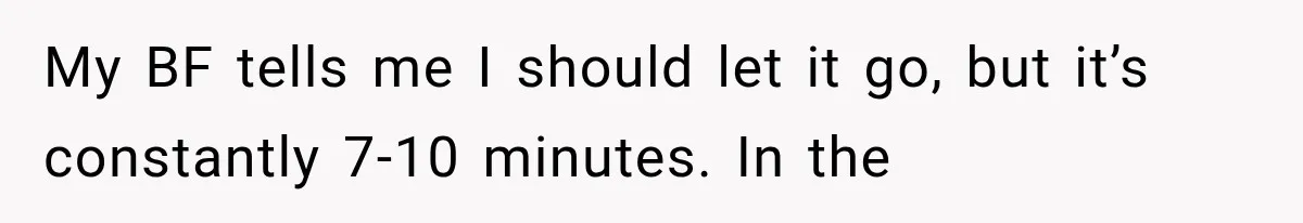 My BF tells me I should let it go, but it’s constantly 7-10 minutes. In the