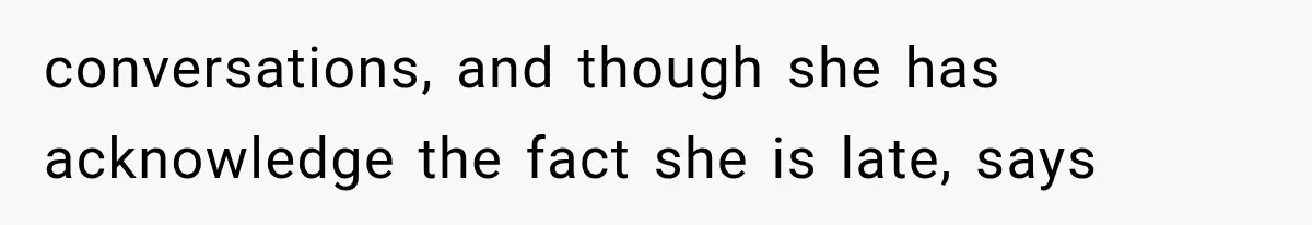 conversations, and though she has acknowledge the fact she is late, says