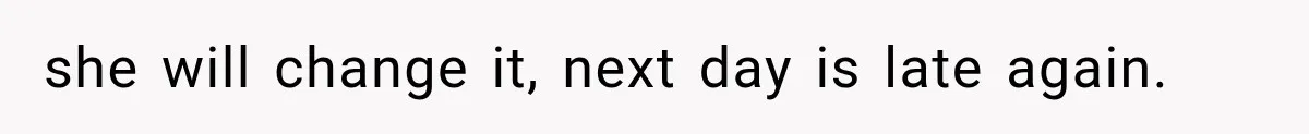 she will change it, next day is late again.