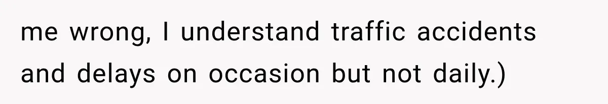 me wrong, I understand traffic accidents and delays on occasion but not daily.)