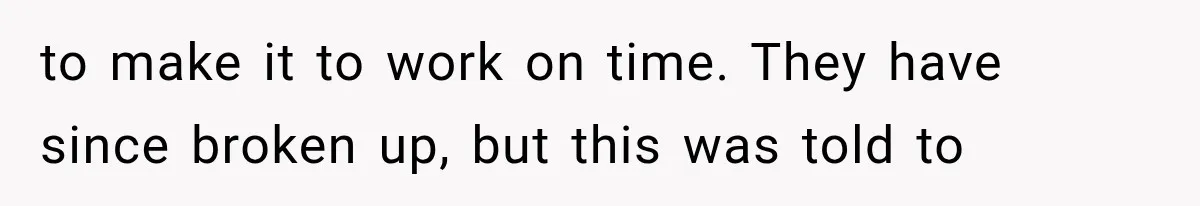 to make it to work on time. They have since broken up, but this was told to