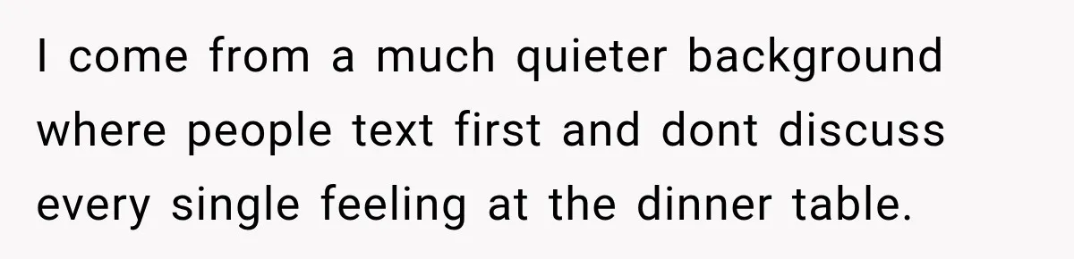 I come from a much quieter background where people text first and dont discuss every single feeling at the dinner table.