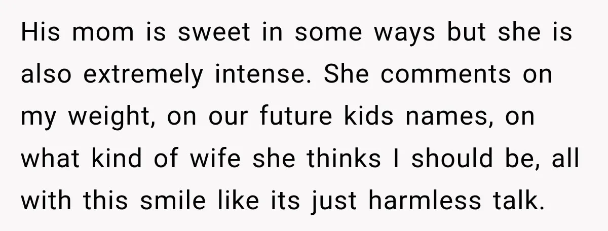 His mom is sweet in some ways but she is also extremely intense. She comments on my weight, on our future kids names, on what kind of wife she thinks...