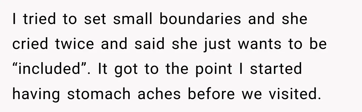 I tried to set small boundaries and she cried twice and said she just wants to be “included”. It got to the point I started having stomach aches before we...