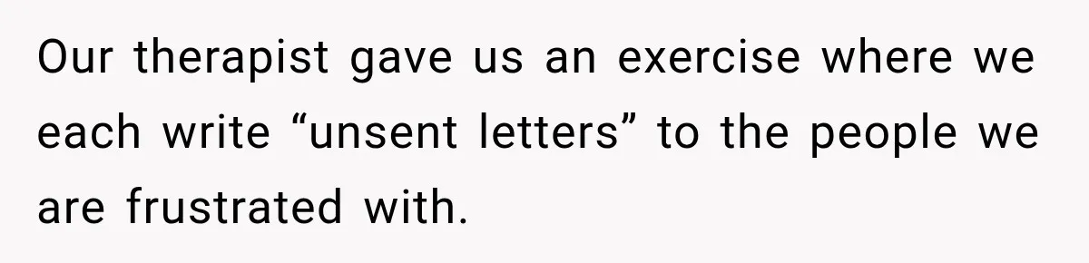 Our therapist gave us an exercise where we each write “unsent letters” to the people we are frustrated with.
