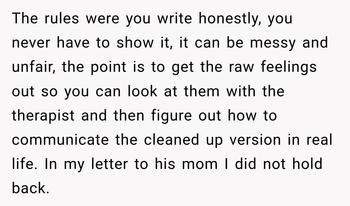 The rules were you write honestly, you never have to show it, it can be messy and unfair, the point is to get the raw feelings out so you can...