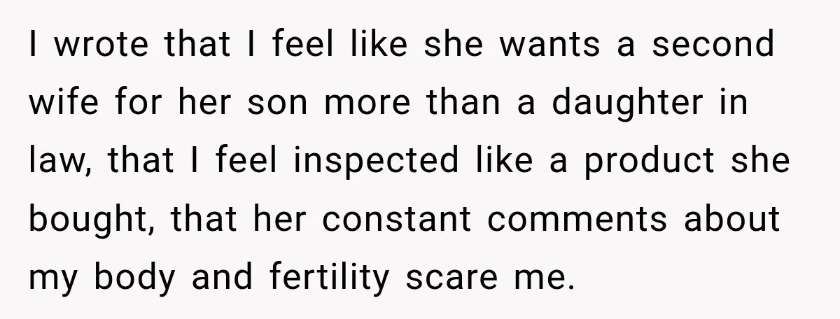 I wrote that I feel like she wants a second wife for her son more than a daughter in law, that I feel inspected like a product she bought, that...