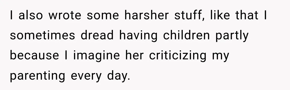 I also wrote some harsher stuff, like that I sometimes dread having children partly because I imagine her criticizing my parenting every day.