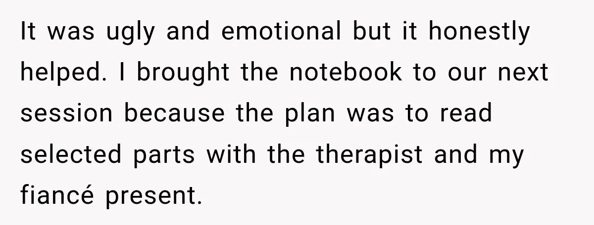 It was ugly and emotional but it honestly helped. I brought the notebook to our next session because the plan was to read selected parts with the therapist and my...