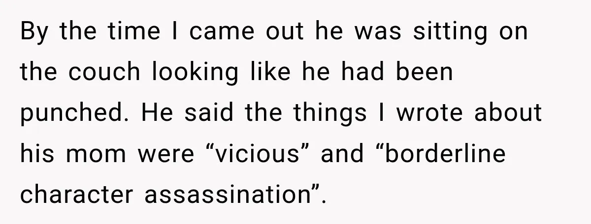 By the time I came out he was sitting on the couch looking like he had been punched. He said the things I wrote about his mom were “vicious” and...