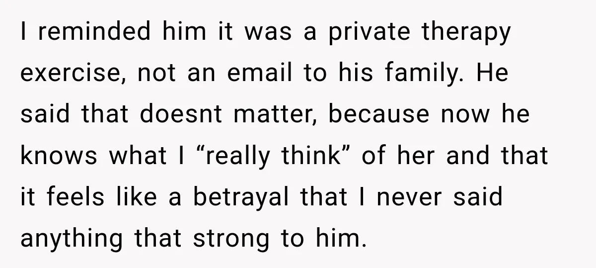 I reminded him it was a private therapy exercise, not an email to his family. He said that doesnt matter, because now he knows what I “really think” of her...