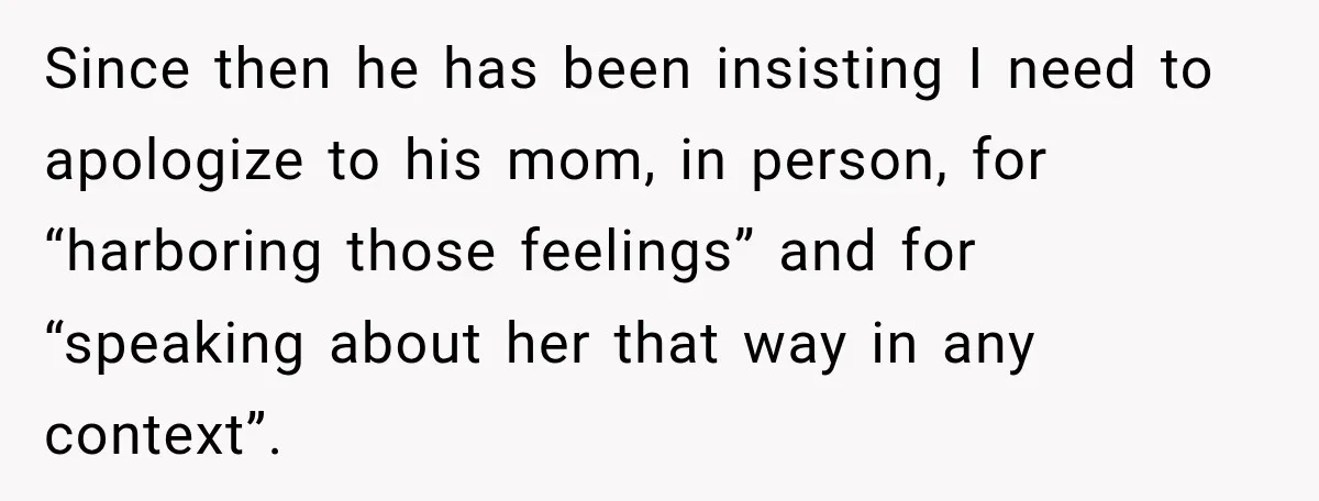 Since then he has been insisting I need to apologize to his mom, in person, for “harboring those feelings” and for “speaking about her that way in any context”.