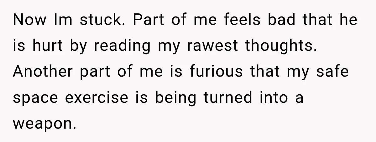 Now Im stuck. Part of me feels bad that he is hurt by reading my rawest thoughts. Another part of me is furious that my safe space exercise is being...