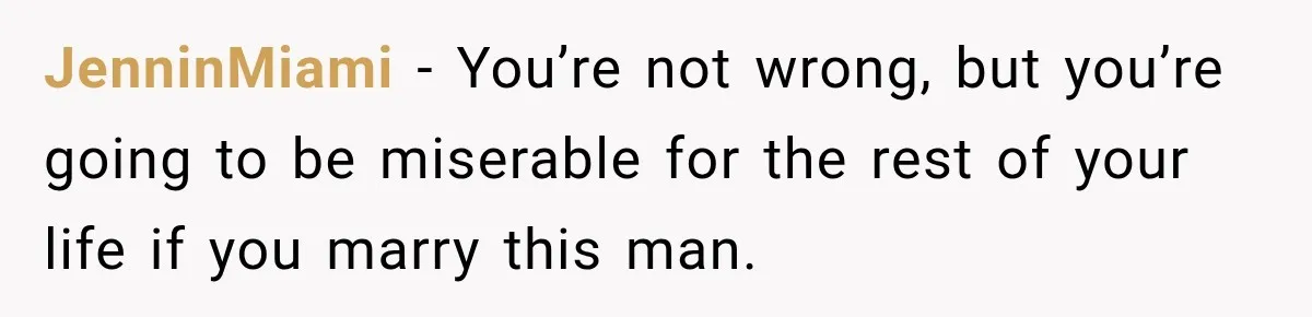 JenninMiami − You’re not wrong, but you’re going to be miserable for the rest of your life if you marry this man.