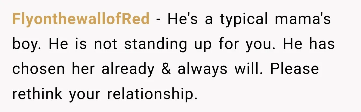 FlyonthewallofRed − He's a typical mama's boy. He is not standing up for you. He has chosen her already & always will. Please rethink your relationship.