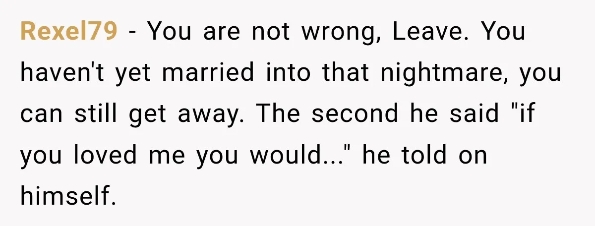 Rexel79 − You are not wrong, Leave. You haven't yet married into that nightmare, you can still get away. The second he said "if you loved me you would..." he...