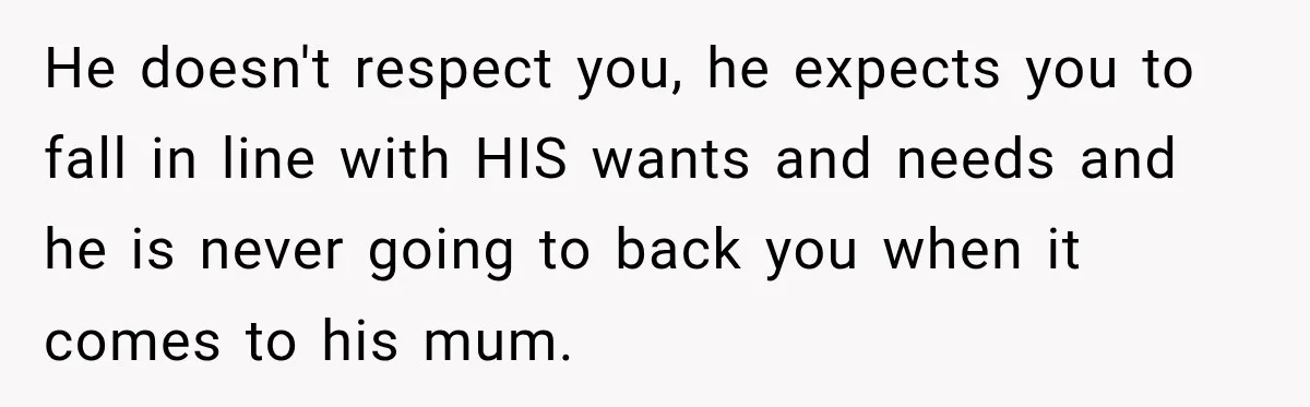He doesn't respect you, he expects you to fall in line with HIS wants and needs and he is never going to back you when it comes to his mum.