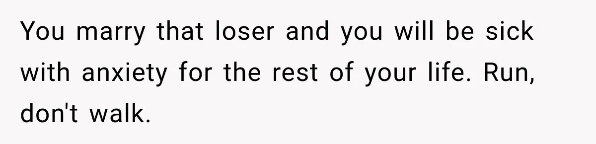 You marry that loser and you will be sick with anxiety for the rest of your life. Run, don't walk.