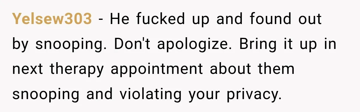 Yelsew303 − He fucked up and found out by snooping. Don't apologize. Bring it up in next therapy appointment about them snooping and violating your privacy.