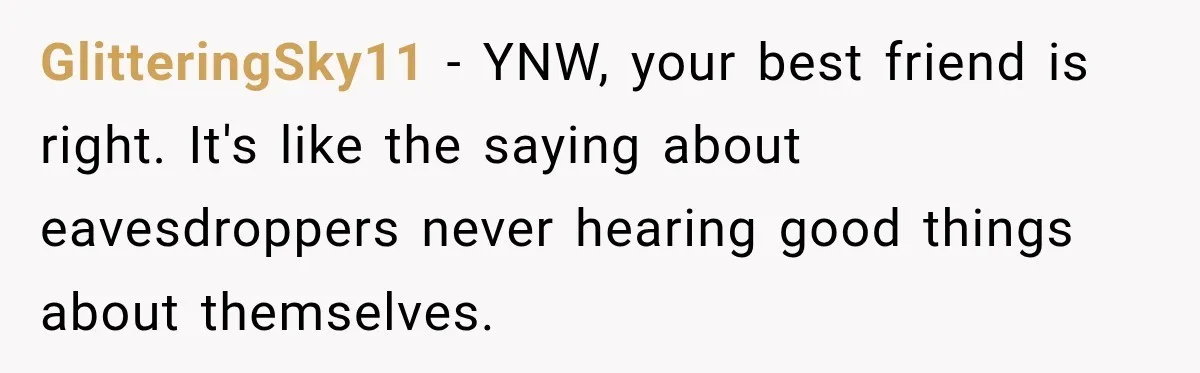 GlitteringSky11 − YNW, your best friend is right. It's like the saying about eavesdroppers never hearing good things about themselves.