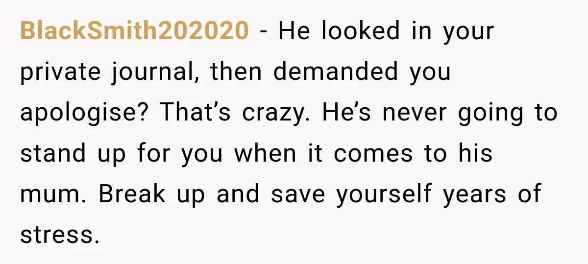 BlackSmith202020 − He looked in your private journal, then demanded you apologise? That’s crazy. He’s never going to stand up for you when it comes to his mum. Break up...