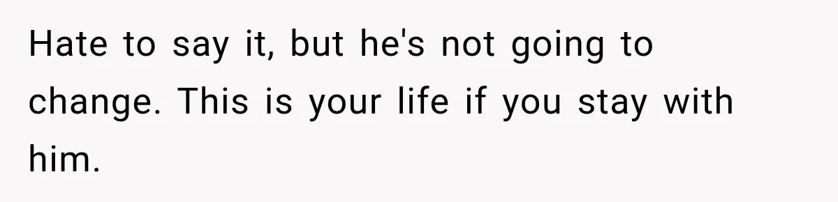 Hate to say it, but he's not going to change. This is your life if you stay with him.