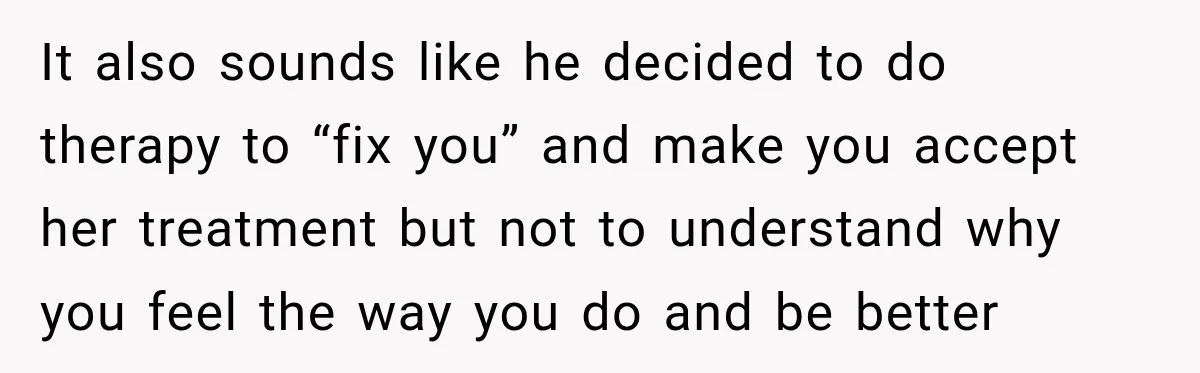 It also sounds like he decided to do therapy to “fix you” and make you accept her treatment but not to understand why you feel the way you do and...