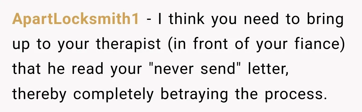 ApartLocksmith1 − I think you need to bring up to your therapist (in front of your fiance) that he read your "never send" letter, thereby completely betraying the process.