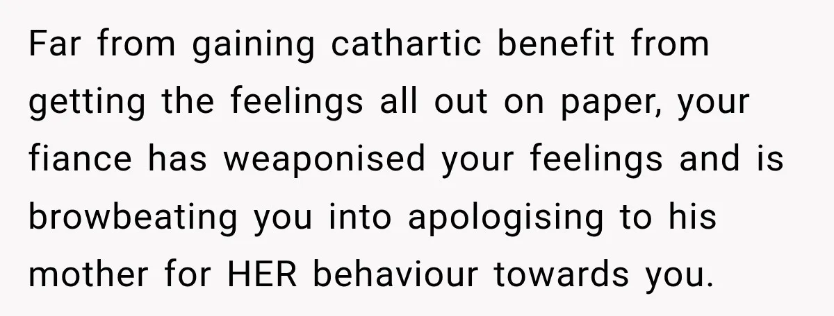 Far from gaining cathartic benefit from getting the feelings all out on paper, your fiance has weaponised your feelings and is browbeating you into apologising to his mother for HER...