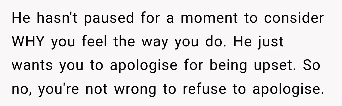He hasn't paused for a moment to consider WHY you feel the way you do. He just wants you to apologise for being upset. So no, you're not wrong to...