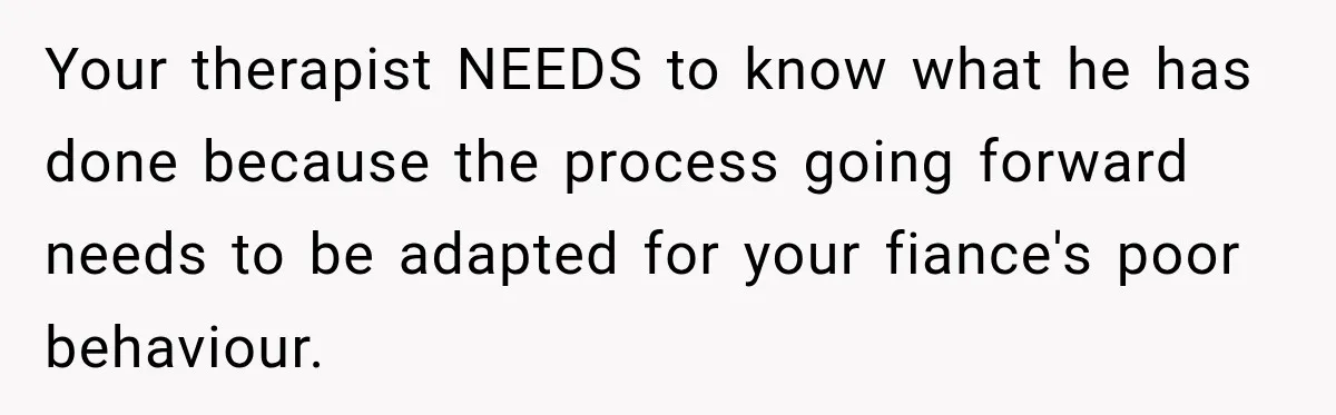 Your therapist NEEDS to know what he has done because the process going forward needs to be adapted for your fiance's poor behaviour.