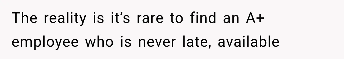 The reality is it’s rare to find an A+ employee who is never late, available