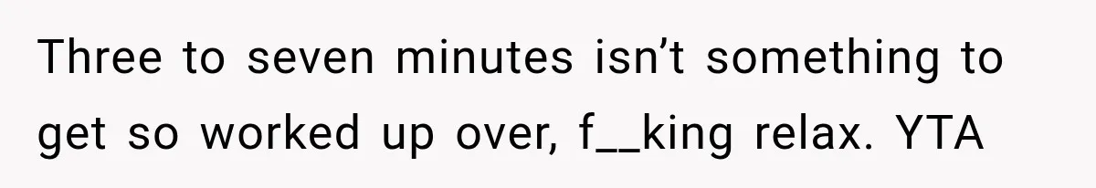 Three to seven minutes isn’t something to get so worked up over, f__king relax. YTA