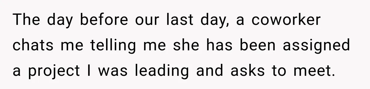 The day before our last day, a coworker chats me telling me she has been assigned a project I was leading and asks to meet.
