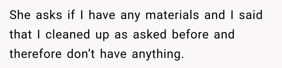 She asks if I have any materials and I said that I cleaned up as asked before and therefore don’t have anything.