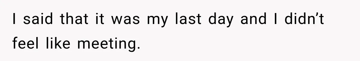 I said that it was my last day and I didn’t feel like meeting.