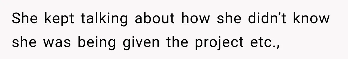 She kept talking about how she didn’t know she was being given the project etc.,