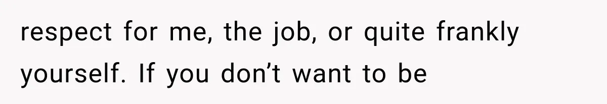 respect for me, the job, or quite frankly yourself. If you don’t want to be