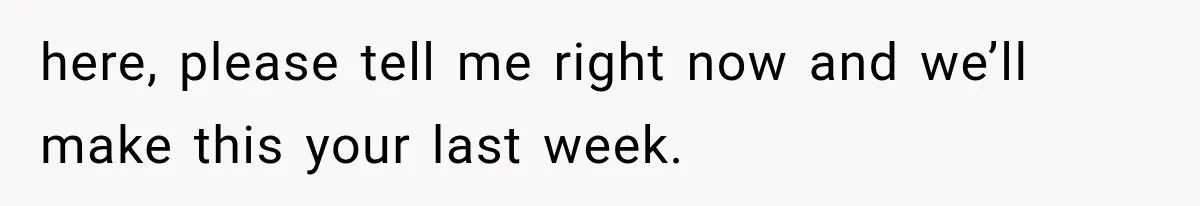 here, please tell me right now and we’ll make this your last week.