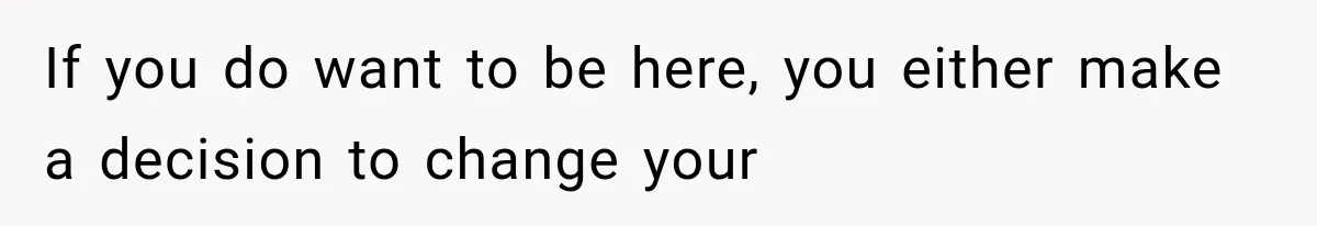 If you do want to be here, you either make a decision to change your
