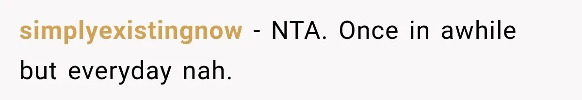 simplyexistingnow − NTA. Once in awhile but everyday nah.