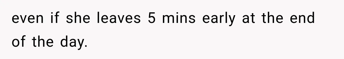 even if she leaves 5 mins early at the end of the day.