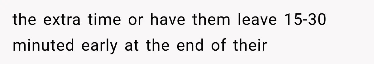 the extra time or have them leave 15-30 minuted early at the end of their