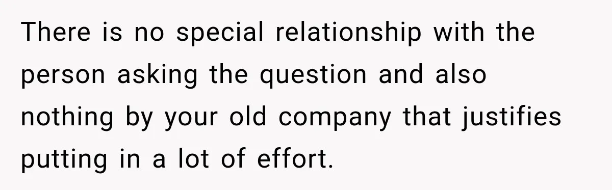 There is no special relationship with the person asking the question and also nothing by your old company that justifies putting in a lot of effort.