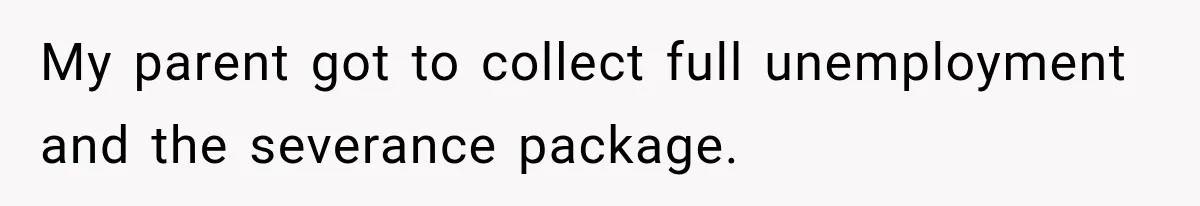 My parent got to collect full unemployment and the severance package.