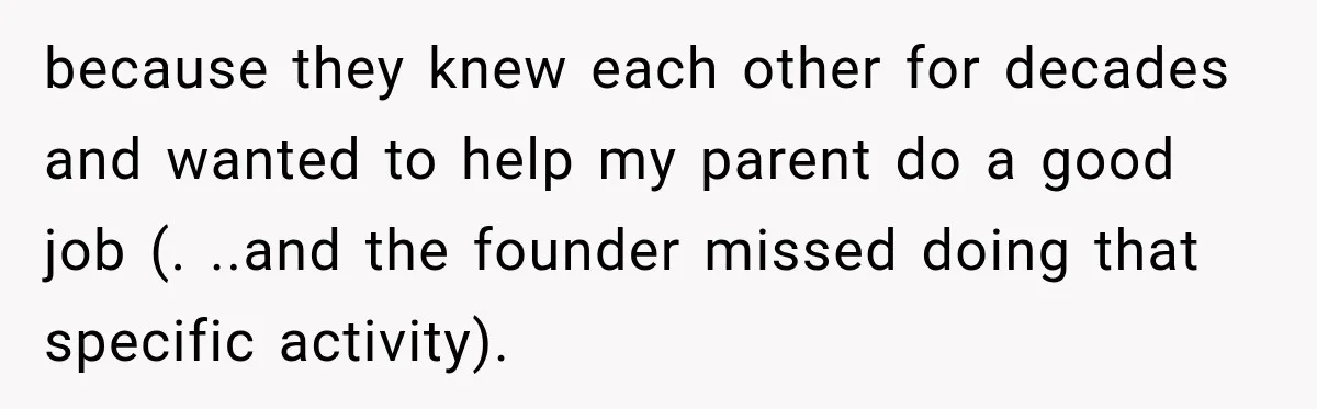because they knew each other for decades and wanted to help my parent do a good job (. ..and the founder missed doing that specific activity).